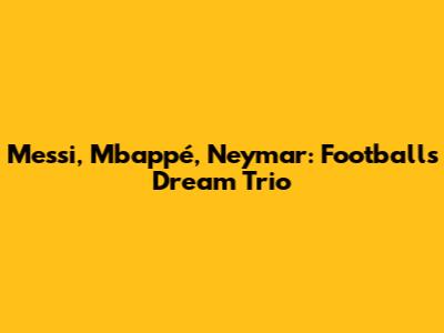 Messi, Mbappé, Neymar: Football's Dream Trio