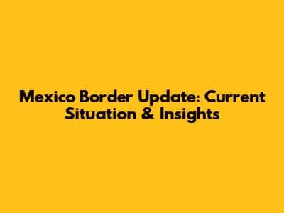 Mexico Border Update: Current Situation & Insights