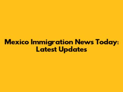 Mexico Immigration News Today: Latest Updates