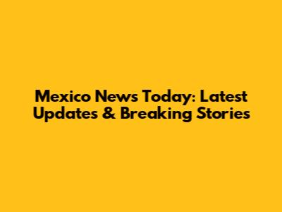 Mexico News Today: Latest Updates & Breaking Stories