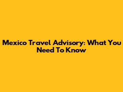 Mexico Travel Advisory: What You Need To Know