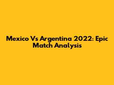 Mexico Vs Argentina 2022: Epic Match Analysis