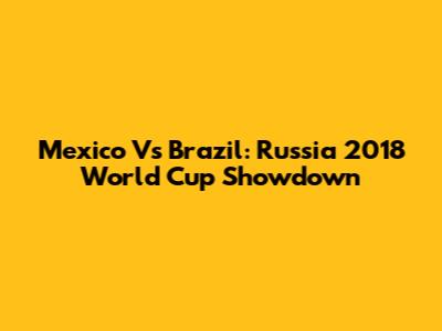 Mexico Vs Brazil: Russia 2018 World Cup Showdown