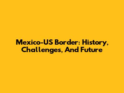 Mexico-US Border: History, Challenges, And Future