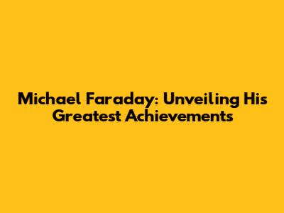 Michael Faraday: Unveiling His Greatest Achievements
