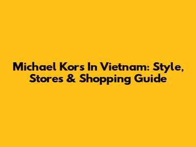 Michael Kors In Vietnam: Style, Stores & Shopping Guide