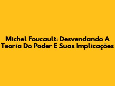 Michel Foucault: Desvendando A Teoria Do Poder E Suas Implicações