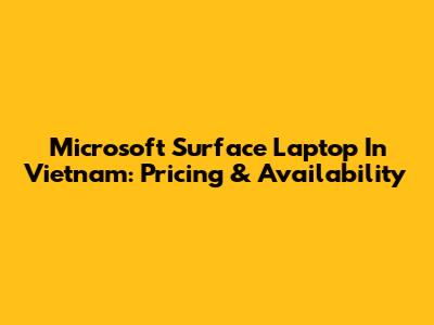 Microsoft Surface Laptop In Vietnam: Pricing & Availability