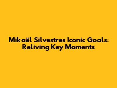 Mikaël Silvestre's Iconic Goals: Reliving Key Moments