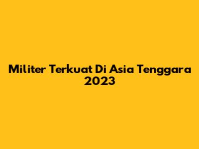 Militer Terkuat Di Asia Tenggara 2023