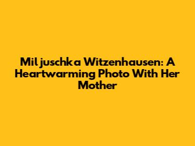 Miljuschka Witzenhausen: A Heartwarming Photo With Her Mother