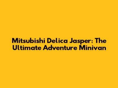 Mitsubishi Delica Jasper: The Ultimate Adventure Minivan