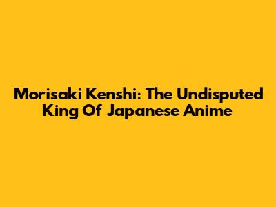 Morisaki Kenshi: The Undisputed King Of Japanese Anime