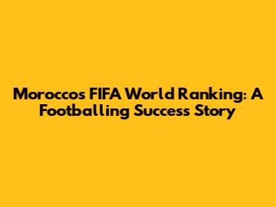 Morocco's FIFA World Ranking: A Footballing Success Story