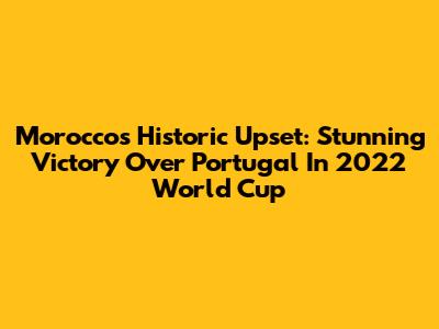 Morocco's Historic Upset: Stunning Victory Over Portugal In 2022 World Cup