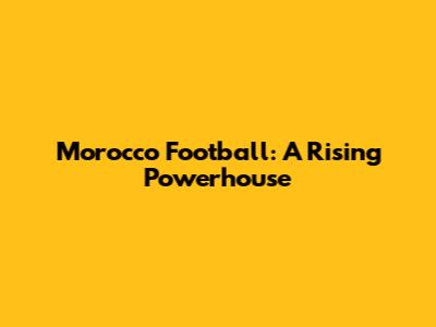 Morocco Football: A Rising Powerhouse