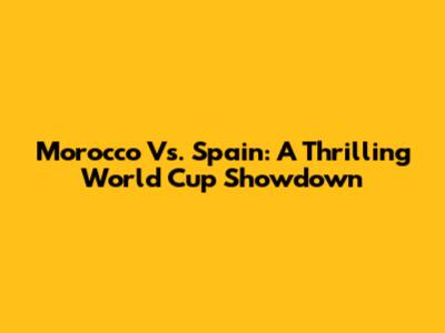 Morocco Vs. Spain: A Thrilling World Cup Showdown