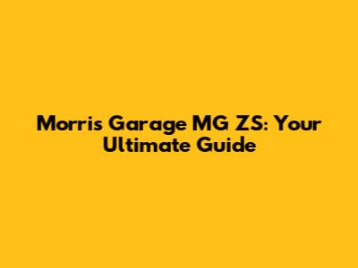Morris Garage MG ZS: Your Ultimate Guide