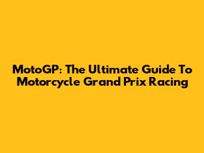 MotoGP: The Ultimate Guide To Motorcycle Grand Prix Racing