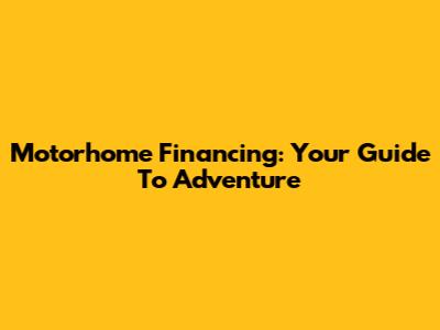 Motorhome Financing: Your Guide To Adventure