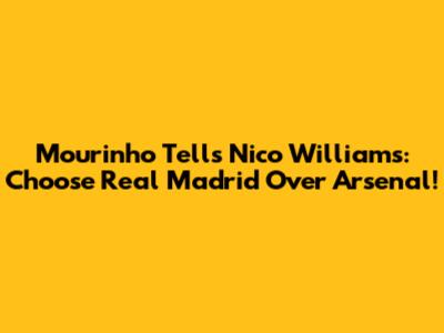 Mourinho Tells Nico Williams: Choose Real Madrid Over Arsenal!