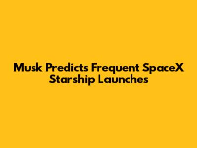 Musk Predicts Frequent SpaceX Starship Launches