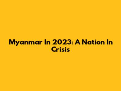 Myanmar In 2023: A Nation In Crisis