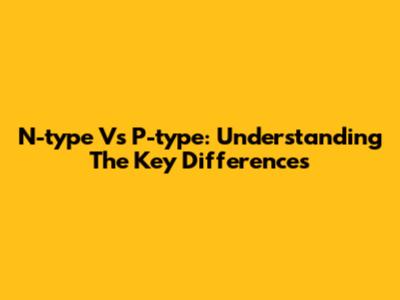 N-type Vs P-type: Understanding The Key Differences