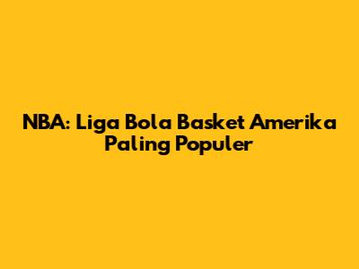 NBA: Liga Bola Basket Amerika Paling Populer