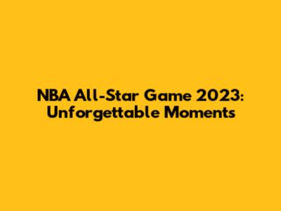 NBA All-Star Game 2023: Unforgettable Moments