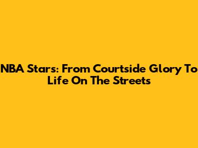 NBA Stars: From Courtside Glory To Life On The Streets
