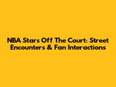 NBA Stars Off The Court: Street Encounters & Fan Interactions