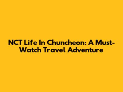NCT Life In Chuncheon: A Must-Watch Travel Adventure