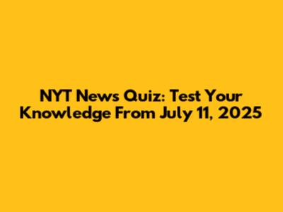NYT News Quiz: Test Your Knowledge From July 11, 2025