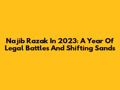 Najib Razak In 2023: A Year Of Legal Battles And Shifting Sands