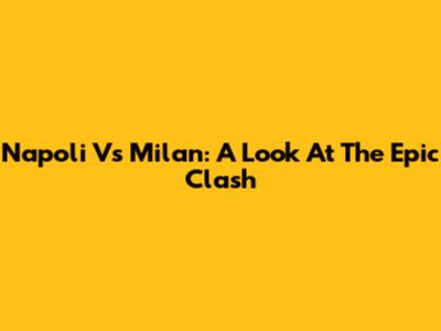 Napoli Vs Milan: A Look At The Epic Clash
