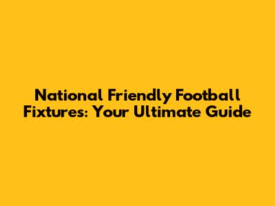 National Friendly Football Fixtures: Your Ultimate Guide