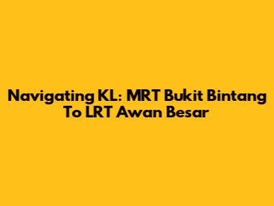 Navigating KL: MRT Bukit Bintang To LRT Awan Besar