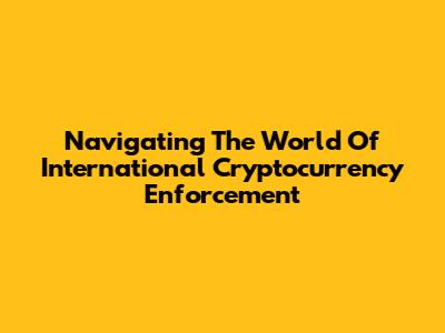 Navigating The World Of International Cryptocurrency Enforcement