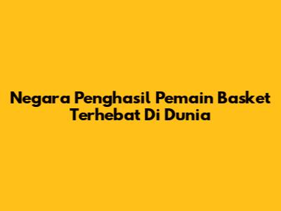 Negara Penghasil Pemain Basket Terhebat Di Dunia