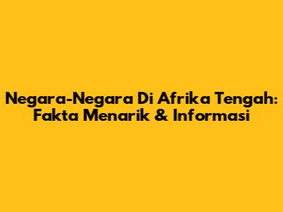 Negara-Negara Di Afrika Tengah: Fakta Menarik & Informasi