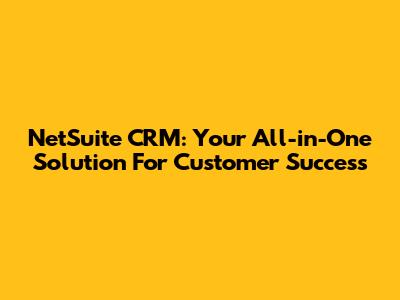 NetSuite CRM: Your All-in-One Solution For Customer Success
