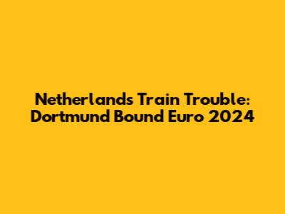 Netherlands' Train Trouble: Dortmund Bound Euro 2024