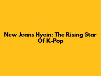 New Jeans Hyein: The Rising Star Of K-Pop