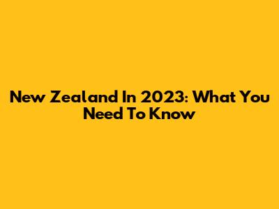 New Zealand In 2023: What You Need To Know