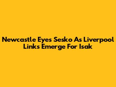 Newcastle Eyes Sesko As Liverpool Links Emerge For Isak