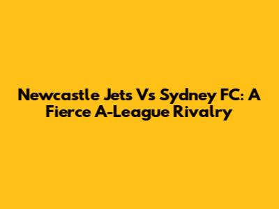 Newcastle Jets Vs Sydney FC: A Fierce A-League Rivalry