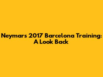 Neymar's 2017 Barcelona Training: A Look Back