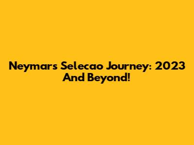 Neymar's Selecao Journey: 2023 And Beyond!