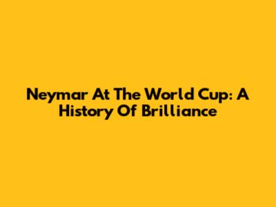Neymar At The World Cup: A History Of Brilliance